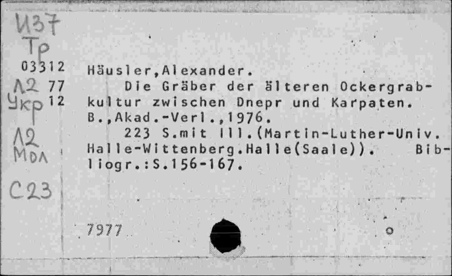 ﻿0331 2
,ля77
АД Мол
Häus 1ег,Al exander.
Die Gräber der älteren Ockergrabkultur zwischen Dnepr und Karpaten. B.,Akad.-Verl.,1976.
223 S.mit I 11.(Martіn-Luther-Unі V. Halle-Wittenberg.Halle(Saale)). Bib-1 iogr.:S.156-167.
7977
о